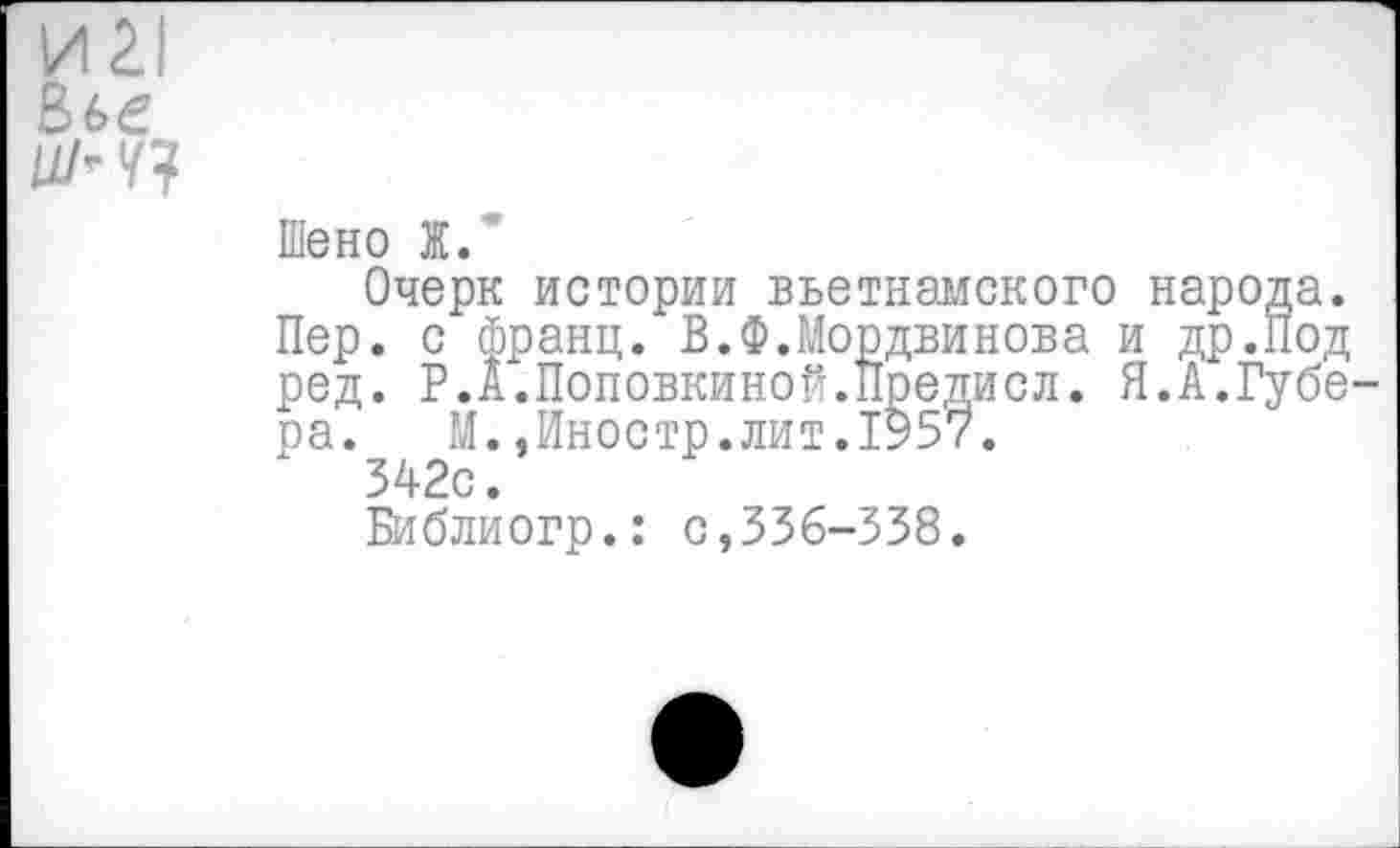 ﻿И 21
Вье

Шено Ж.
Очерк истории вьетнамского народа. Пер. с франц. В.Ф.Мордвинова и др.Под ред. Р.А.Поповкиной.Предисл. Я.А.Губера. М..Иностр.лит.1957.
342с.
Библиогр.: с,336-338.